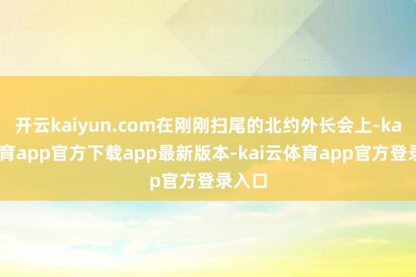 开云kaiyun.com在刚刚扫尾的北约外长会上-kai云体育app官方下载app最新版本-kai云体育app官方登录入口