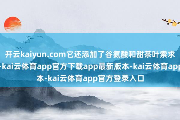 开云kaiyun.com它还添加了谷氨酸和甜茶叶索求物等多种因素-kai云体育app官方下载app最新版本-kai云体育app官方登录入口