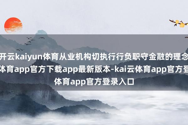 开云kaiyun体育从业机构切执行行负职守金融的理念-kai云体育app官方下载app最新版本-kai云体育app官方登录入口