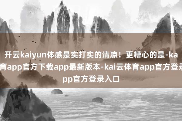 开云kaiyun体感是实打实的清凉！更糟心的是-kai云体育app官方下载app最新版本-kai云体育app官方登录入口