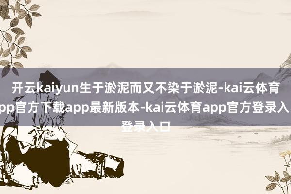 开云kaiyun生于淤泥而又不染于淤泥-kai云体育app官方下载app最新版本-kai云体育app官方登录入口