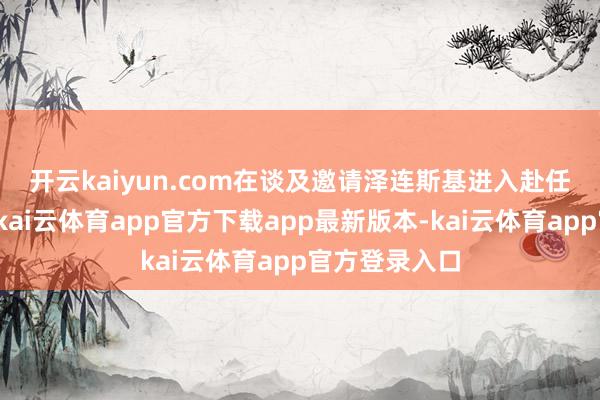 开云kaiyun.com　　在谈及邀请泽连斯基进入赴任庆典一事时-kai云体育app官方下载app最新版本-kai云体育app官方登录入口
