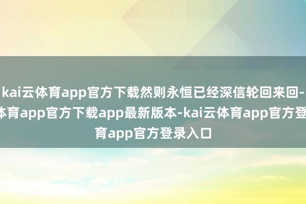 kai云体育app官方下载然则永恒已经深信轮回来回-kai云体育app官方下载app最新版本-kai云体育app官方登录入口