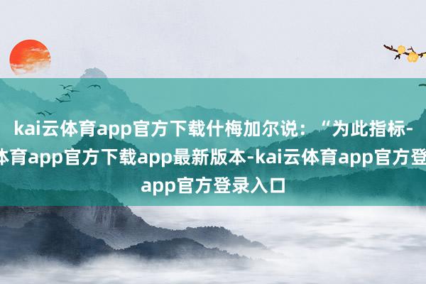 kai云体育app官方下载　　什梅加尔说：“为此指标-kai云体育app官方下载app最新版本-kai云体育app官方登录入口