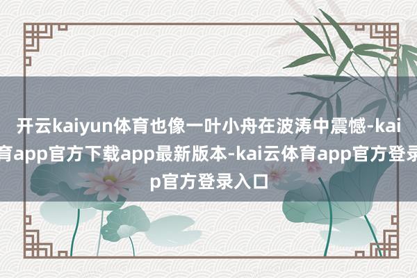 开云kaiyun体育也像一叶小舟在波涛中震憾-kai云体育app官方下载app最新版本-kai云体育app官方登录入口