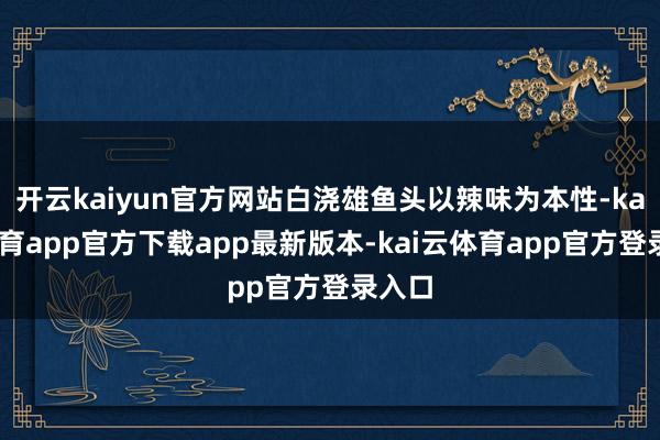 开云kaiyun官方网站白浇雄鱼头以辣味为本性-kai云体育app官方下载app最新版本-kai云体育app官方登录入口