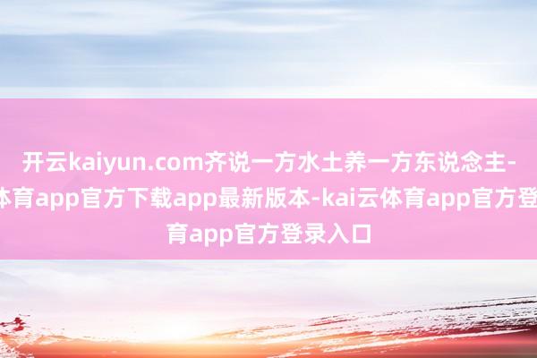 开云kaiyun.com齐说一方水土养一方东说念主-kai云体育app官方下载app最新版本-kai云体育app官方登录入口