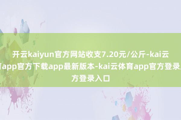 开云kaiyun官方网站收支7.20元/公斤-kai云体育app官方下载app最新版本-kai云体育app官方登录入口