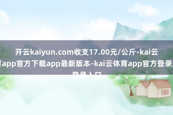 开云kaiyun.com收支17.00元/公斤-kai云体育app官方下载app最新版本-kai云体育app官方登录入口