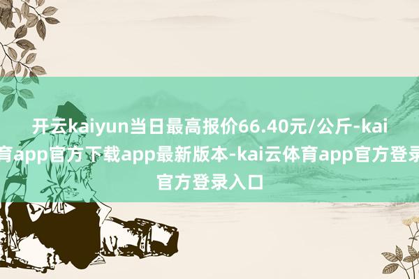 开云kaiyun当日最高报价66.40元/公斤-kai云体育app官方下载app最新版本-kai云体育app官方登录入口
