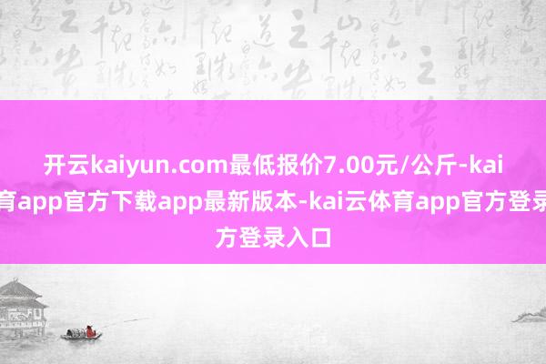 开云kaiyun.com最低报价7.00元/公斤-kai云体育app官方下载app最新版本-kai云体育app官方登录入口