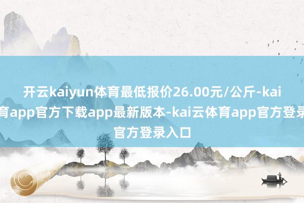 开云kaiyun体育最低报价26.00元/公斤-kai云体育app官方下载app最新版本-kai云体育app官方登录入口