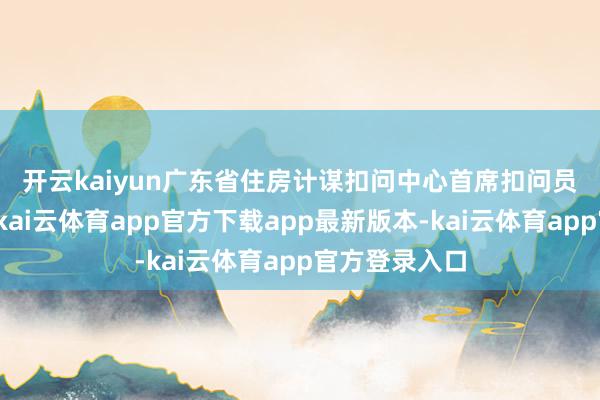 开云kaiyun　　广东省住房计谋扣问中心首席扣问员李宇嘉暗示-kai云体育app官方下载app最新版本-kai云体育app官方登录入口