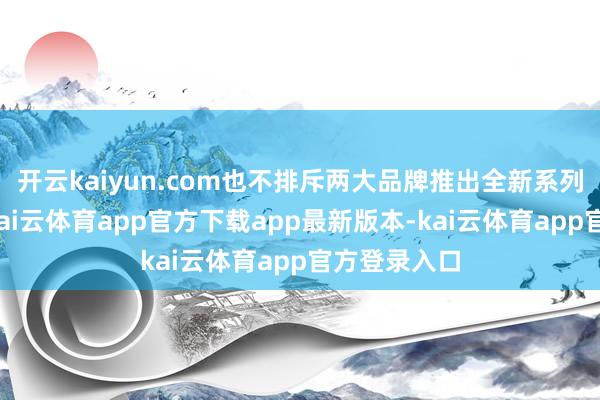 开云kaiyun.com也不排斥两大品牌推出全新系列的可能性-kai云体育app官方下载app最新版本-kai云体育app官方登录入口