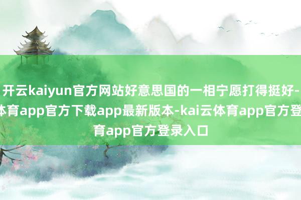 开云kaiyun官方网站好意思国的一相宁愿打得挺好-kai云体育app官方下载app最新版本-kai云体育app官方登录入口