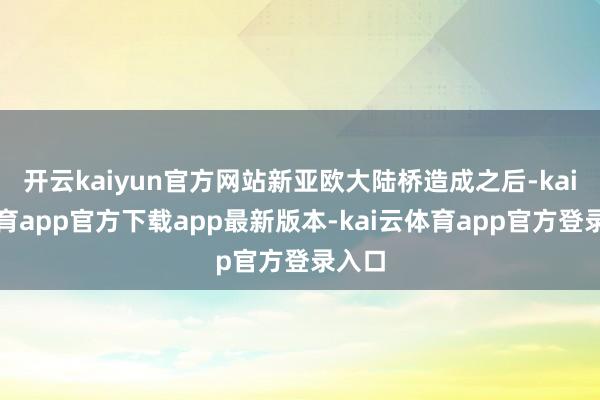 开云kaiyun官方网站新亚欧大陆桥造成之后-kai云体育app官方下载app最新版本-kai云体育app官方登录入口