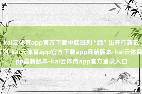 kai云体育app官方下载中欧班列“跑”出开行新记录：累计开行10万列-kai云体育app官方下载app最新版本-kai云体育app官方登录入口