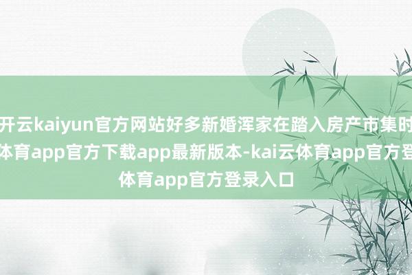 开云kaiyun官方网站好多新婚浑家在踏入房产市集时-kai云体育app官方下载app最新版本-kai云体育app官方登录入口