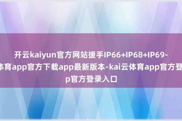 开云kaiyun官方网站援手IP66+IP68+IP69-kai云体育app官方下载app最新版本-kai云体育app官方登录入口