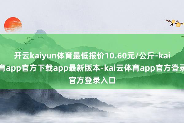 开云kaiyun体育最低报价10.60元/公斤-kai云体育app官方下载app最新版本-kai云体育app官方登录入口