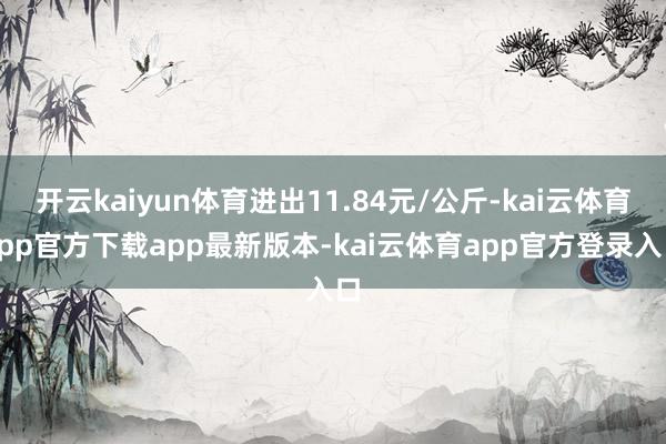 开云kaiyun体育进出11.84元/公斤-kai云体育app官方下载app最新版本-kai云体育app官方登录入口