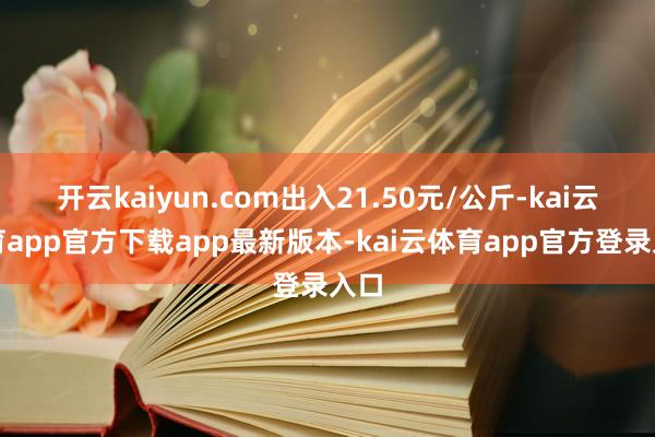 开云kaiyun.com出入21.50元/公斤-kai云体育app官方下载app最新版本-kai云体育app官方登录入口