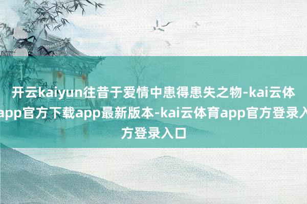 开云kaiyun往昔于爱情中患得患失之物-kai云体育app官方下载app最新版本-kai云体育app官方登录入口
