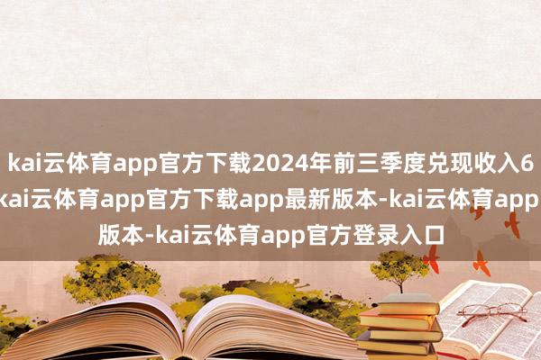 kai云体育app官方下载2024年前三季度兑现收入631.47 亿元-kai云体育app官方下载app最新版本-kai云体育app官方登录入口