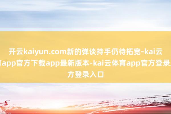 开云kaiyun.com新的弹谈持手仍待拓宽-kai云体育app官方下载app最新版本-kai云体育app官方登录入口