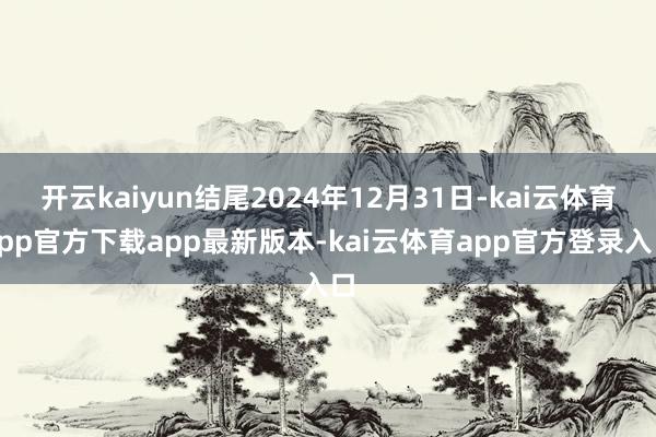 开云kaiyun结尾2024年12月31日-kai云体育app官方下载app最新版本-kai云体育app官方登录入口