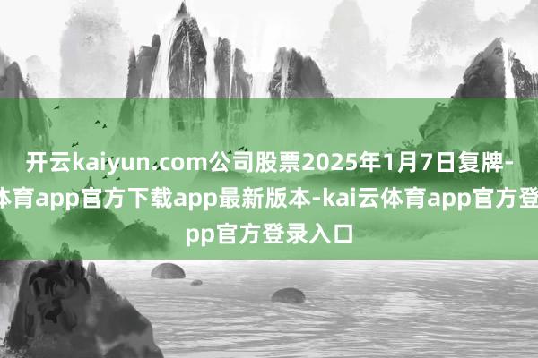 开云kaiyun.com公司股票2025年1月7日复牌-kai云体育app官方下载app最新版本-kai云体育app官方登录入口