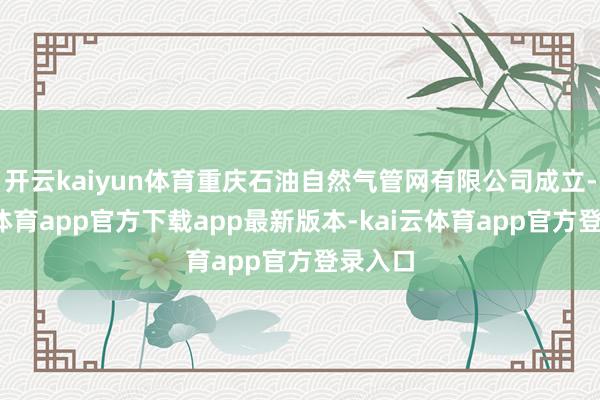开云kaiyun体育重庆石油自然气管网有限公司成立-kai云体育app官方下载app最新版本-kai云体育app官方登录入口