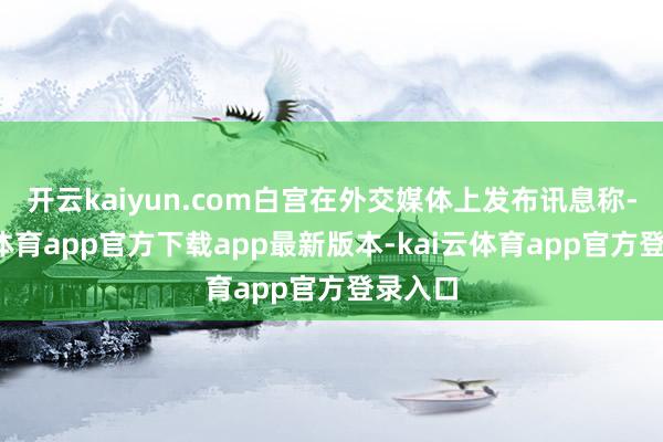 开云kaiyun.com白宫在外交媒体上发布讯息称-kai云体育app官方下载app最新版本-kai云体育app官方登录入口