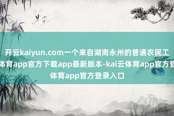 开云kaiyun.com一个来自湖南永州的普通农民工-kai云体育app官方下载app最新版本-kai云体育app官方登录入口