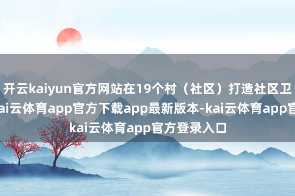 开云kaiyun官方网站在19个村（社区）打造社区卫生服务站-kai云体育app官方下载app最新版本-kai云体育app官方登录入口