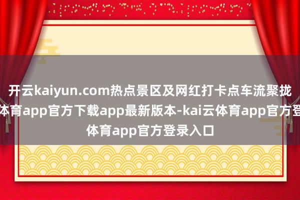 开云kaiyun.com热点景区及网红打卡点车流聚拢-kai云体育app官方下载app最新版本-kai云体育app官方登录入口
