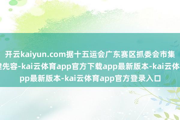 开云kaiyun.com据十五运会广东赛区抓委会市集配置部副部长庾伟健先容-kai云体育app官方下载app最新版本-kai云体育app官方登录入口