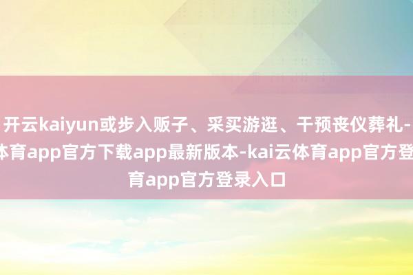 开云kaiyun或步入贩子、采买游逛、干预丧仪葬礼-kai云体育app官方下载app最新版本-kai云体育app官方登录入口