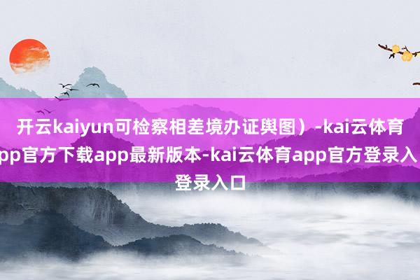开云kaiyun可检察相差境办证舆图）-kai云体育app官方下载app最新版本-kai云体育app官方登录入口