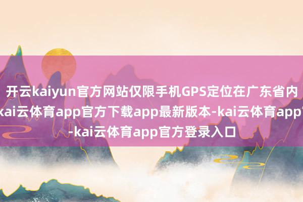开云kaiyun官方网站仅限手机GPS定位在广东省内的用户参与-kai云体育app官方下载app最新版本-kai云体育app官方登录入口