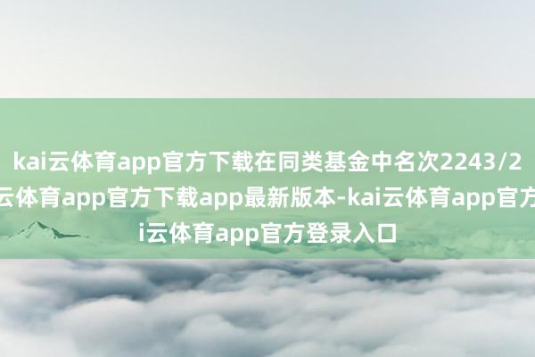 kai云体育app官方下载在同类基金中名次2243/2277-kai云体育app官方下载app最新版本-kai云体育app官方登录入口