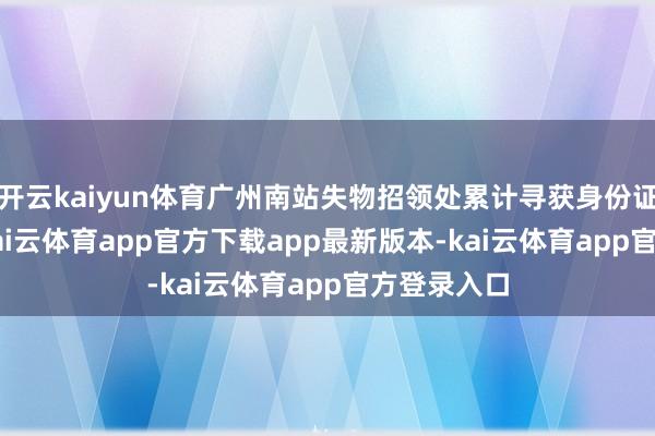 开云kaiyun体育广州南站失物招领处累计寻获身份证1010张-kai云体育app官方下载app最新版本-kai云体育app官方登录入口