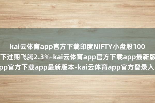 kai云体育app官方下载印度NIFTY小盘股100指数在衔接三个交游日下过期飞腾2.3%-kai云体育app官方下载app最新版本-kai云体育app官方登录入口