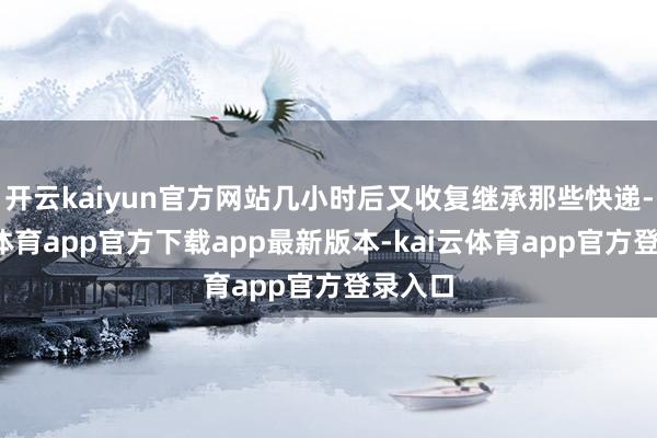 开云kaiyun官方网站几小时后又收复继承那些快递-kai云体育app官方下载app最新版本-kai云体育app官方登录入口