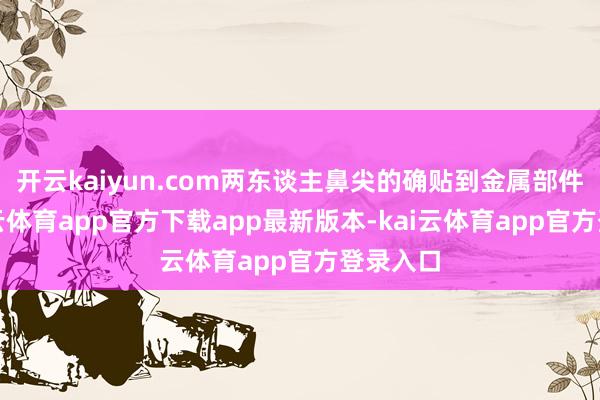 开云kaiyun.com两东谈主鼻尖的确贴到金属部件上-kai云体育app官方下载app最新版本-kai云体育app官方登录入口