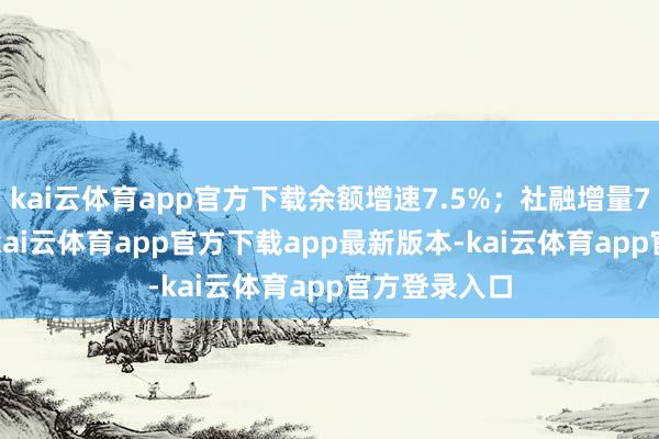 kai云体育app官方下载余额增速7.5%；社融增量7.06万亿元-kai云体育app官方下载app最新版本-kai云体育app官方登录入口