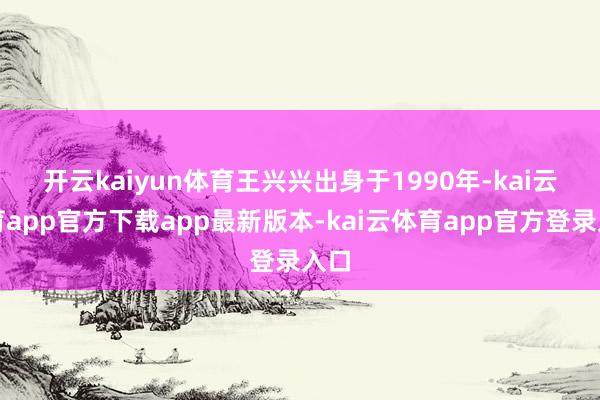 开云kaiyun体育 王兴兴出身于1990年-kai云体育app官方下载app最新版本-kai云体育app官方登录入口