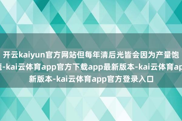 开云kaiyun官方网站但每年清后光皆会因为产量饱和濒临滞销问题-kai云体育app官方下载app最新版本-kai云体育app官方登录入口