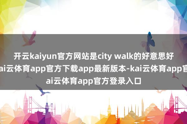 开云kaiyun官方网站是city walk的好意思好悠游一天-kai云体育app官方下载app最新版本-kai云体育app官方登录入口