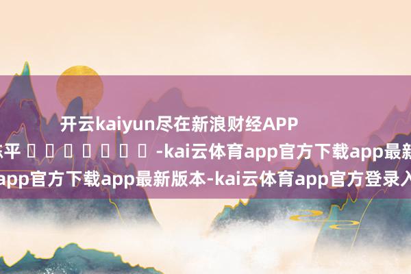开云kaiyun尽在新浪财经APP 株连裁剪:陈平 -kai云体育app官方下载app最新版本-kai云体育app官方登录入口